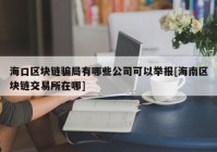 海口区块链骗局有哪些公司可以举报[海南区块链交易所在哪]